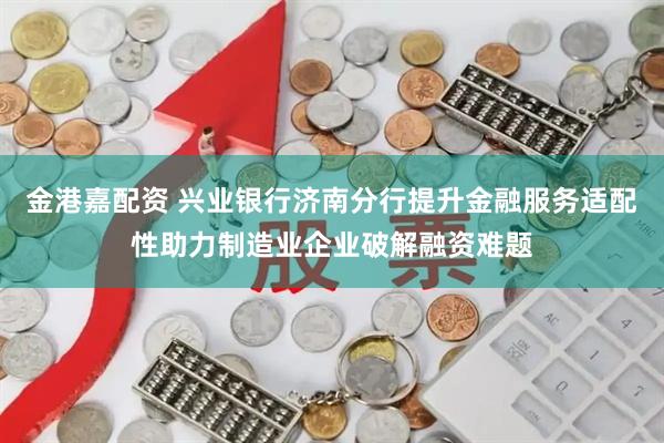 金港嘉配资 兴业银行济南分行提升金融服务适配性助力制造业企业破解融资难题