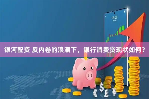 银河配资 反内卷的浪潮下，银行消费贷现状如何？