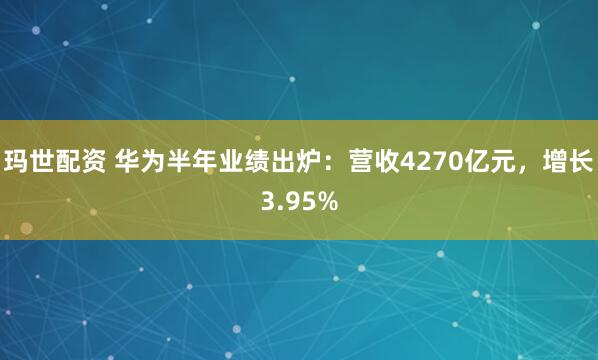 玛世配资 华为半年业绩出炉：营收4270亿元，增长3.95%