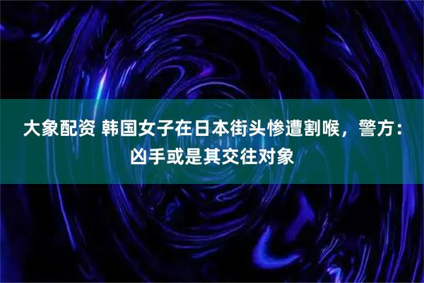 大象配资 韩国女子在日本街头惨遭割喉，警方：凶手或是其交往对象