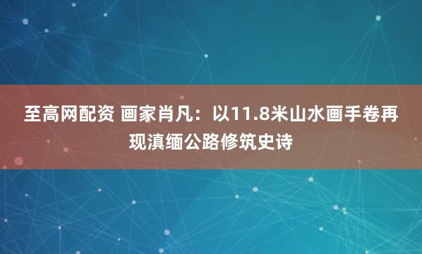 至高网配资 画家肖凡：以11.8米山水画手卷再现滇缅公路修筑史诗