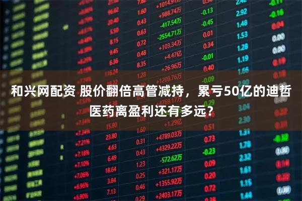 和兴网配资 股价翻倍高管减持，累亏50亿的迪哲医药离盈利还有多远？