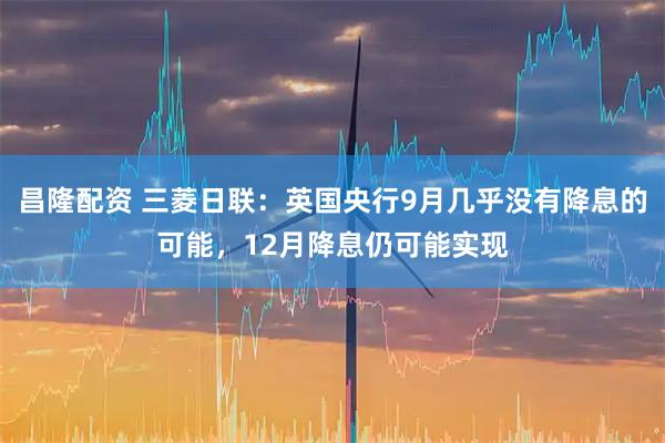 昌隆配资 三菱日联：英国央行9月几乎没有降息的可能，12月降息仍可能实现
