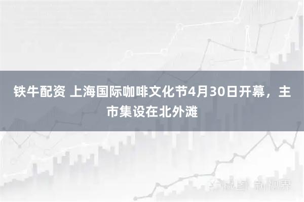 铁牛配资 上海国际咖啡文化节4月30日开幕，主市集设在北外滩