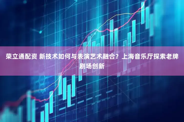 荣立通配资 新技术如何与表演艺术融合？上海音乐厅探索老牌剧场创新